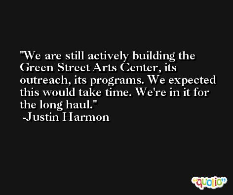 We are still actively building the Green Street Arts Center, its outreach, its programs. We expected this would take time. We're in it for the long haul. -Justin Harmon