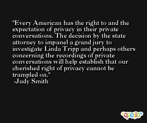 Every American has the right to and the expectation of privacy in their private conversations. The decision by the state attorney to impanel a grand jury to investigate Linda Tripp and perhaps others concerning the recordings of private conversations will help establish that our cherished right of privacy cannot be trampled on. -Judy Smith