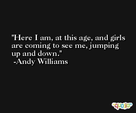 Here I am, at this age, and girls are coming to see me, jumping up and down. -Andy Williams