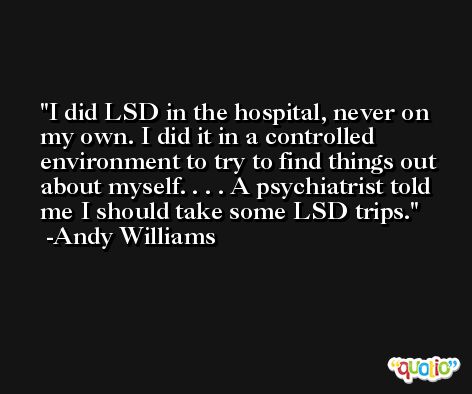 I did LSD in the hospital, never on my own. I did it in a controlled environment to try to find things out about myself. . . . A psychiatrist told me I should take some LSD trips. -Andy Williams