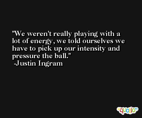 We weren't really playing with a lot of energy, we told ourselves we have to pick up our intensity and pressure the ball. -Justin Ingram