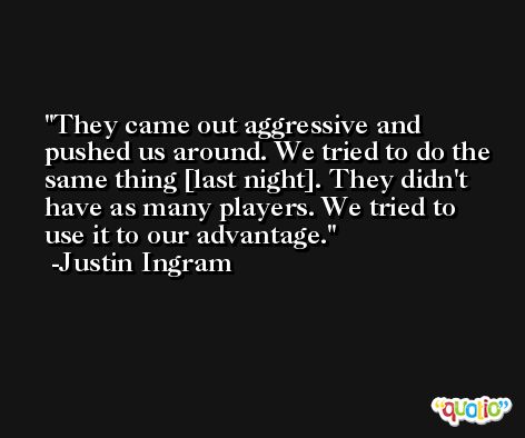 They came out aggressive and pushed us around. We tried to do the same thing [last night]. They didn't have as many players. We tried to use it to our advantage. -Justin Ingram