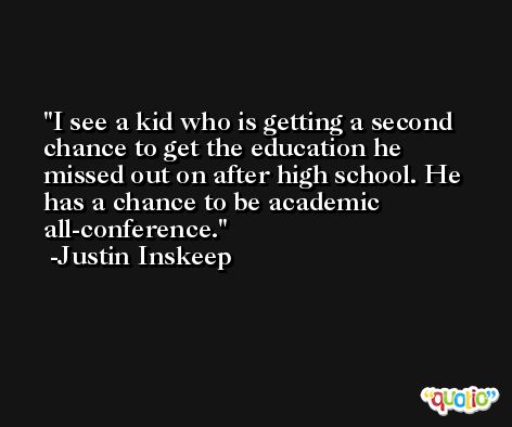 I see a kid who is getting a second chance to get the education he missed out on after high school. He has a chance to be academic all-conference. -Justin Inskeep
