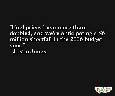 Fuel prices have more than doubled, and we're anticipating a $6 million shortfall in the 2006 budget year. -Justin Jones