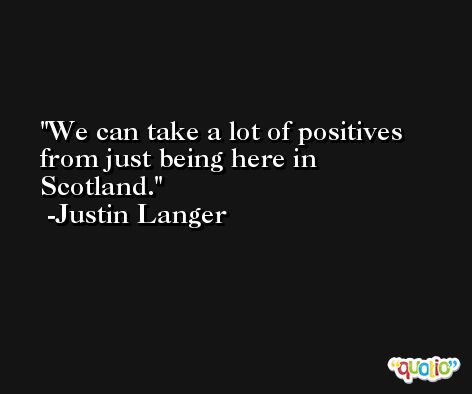 We can take a lot of positives from just being here in Scotland. -Justin Langer