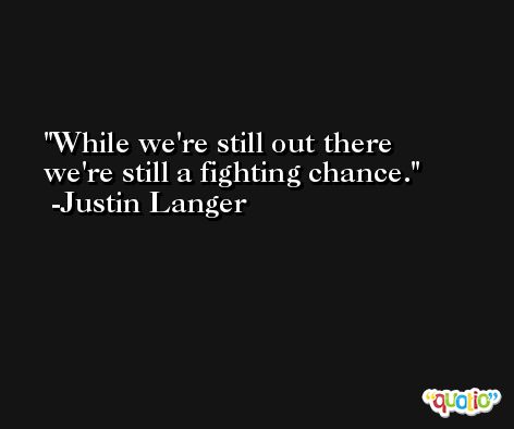 While we're still out there we're still a fighting chance. -Justin Langer