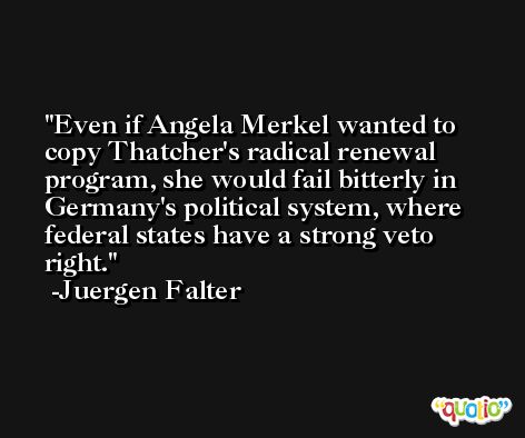 Even if Angela Merkel wanted to copy Thatcher's radical renewal program, she would fail bitterly in Germany's political system, where federal states have a strong veto right. -Juergen Falter