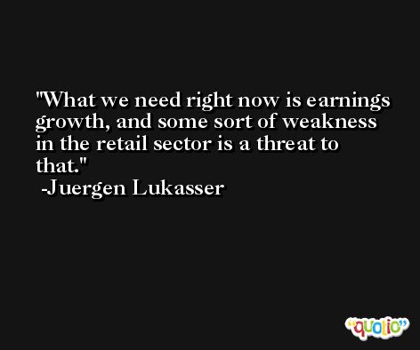 What we need right now is earnings growth, and some sort of weakness in the retail sector is a threat to that. -Juergen Lukasser