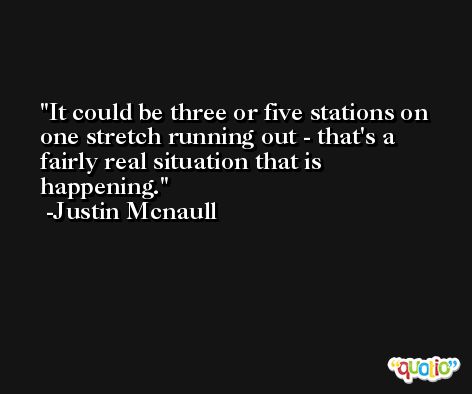It could be three or five stations on one stretch running out - that's a fairly real situation that is happening. -Justin Mcnaull