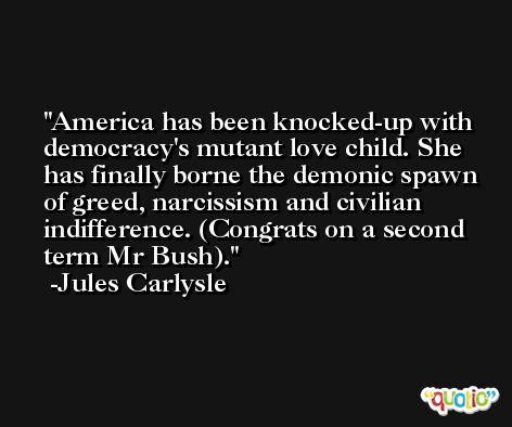 America has been knocked-up with democracy's mutant love child. She has finally borne the demonic spawn of greed, narcissism and civilian indifference. (Congrats on a second term Mr Bush). -Jules Carlysle