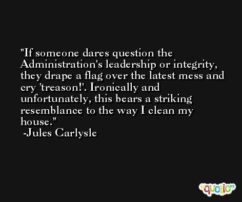 If someone dares question the Administration's leadership or integrity, they drape a flag over the latest mess and cry 'treason!'. Ironically and unfortunately, this bears a striking resemblance to the way I clean my house. -Jules Carlysle