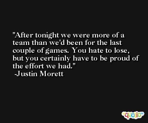 After tonight we were more of a team than we'd been for the last couple of games. You hate to lose, but you certainly have to be proud of the effort we had. -Justin Morett