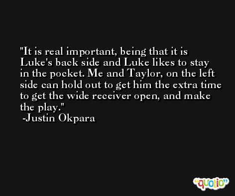 It is real important, being that it is Luke's back side and Luke likes to stay in the pocket. Me and Taylor, on the left side can hold out to get him the extra time to get the wide receiver open, and make the play. -Justin Okpara