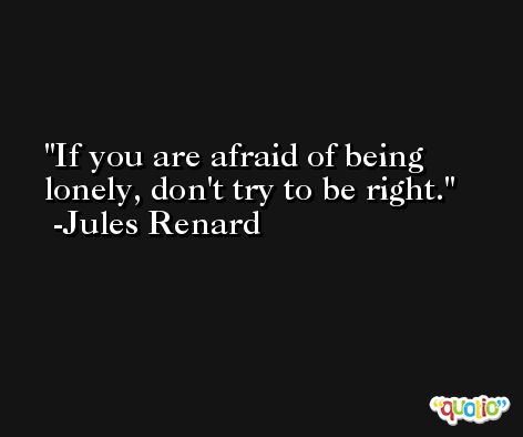 If you are afraid of being lonely, don't try to be right. -Jules Renard