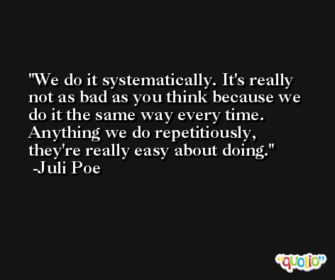 We do it systematically. It's really not as bad as you think because we do it the same way every time. Anything we do repetitiously, they're really easy about doing. -Juli Poe