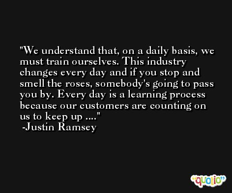 We understand that, on a daily basis, we must train ourselves. This industry changes every day and if you stop and smell the roses, somebody's going to pass you by. Every day is a learning process because our customers are counting on us to keep up .... -Justin Ramsey