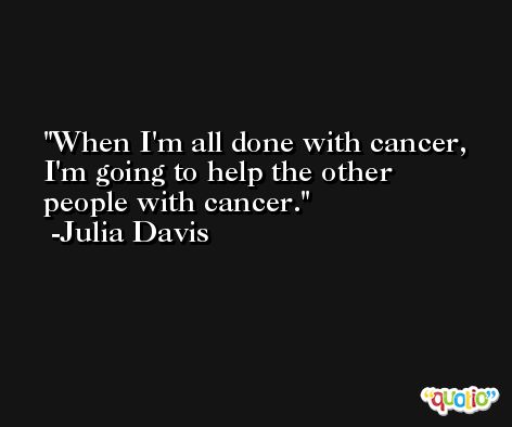 When I'm all done with cancer, I'm going to help the other people with cancer. -Julia Davis