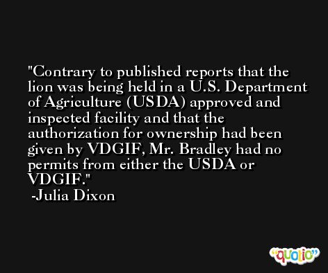 Contrary to published reports that the lion was being held in a U.S. Department of Agriculture (USDA) approved and inspected facility and that the authorization for ownership had been given by VDGIF, Mr. Bradley had no permits from either the USDA or VDGIF. -Julia Dixon