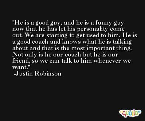 He is a good guy, and he is a funny guy now that he has let his personality come out. We are starting to get used to him. He is a good coach and knows what he is talking about and that is the most important thing. Not only is he our coach but he is our friend, so we can talk to him whenever we want. -Justin Robinson
