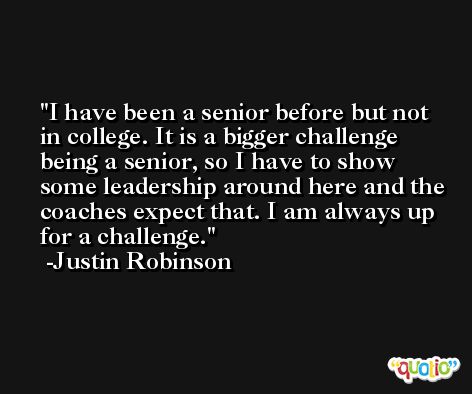 I have been a senior before but not in college. It is a bigger challenge being a senior, so I have to show some leadership around here and the coaches expect that. I am always up for a challenge. -Justin Robinson