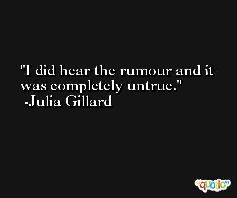 I did hear the rumour and it was completely untrue. -Julia Gillard