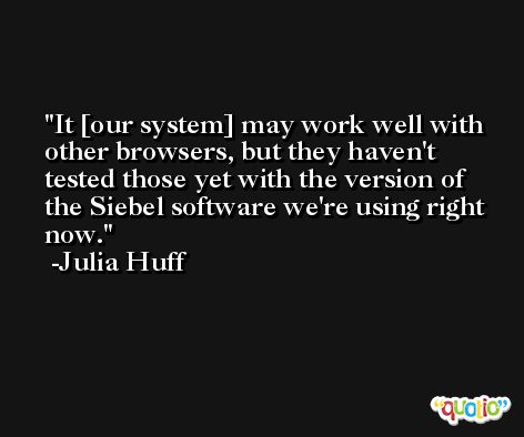 It [our system] may work well with other browsers, but they haven't tested those yet with the version of the Siebel software we're using right now. -Julia Huff