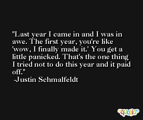 Last year I came in and I was in awe. The first year, you're like 'wow, I finally made it.' You get a little panicked. That's the one thing I tried not to do this year and it paid off. -Justin Schmalfeldt