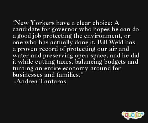 New Yorkers have a clear choice: A candidate for governor who hopes he can do a good job protecting the environment, or one who has actually done it. Bill Weld has a proven record of protecting our air and water and preserving open space, and he did it while cutting taxes, balancing budgets and turning an entire economy around for businesses and families. -Andrea Tantaros