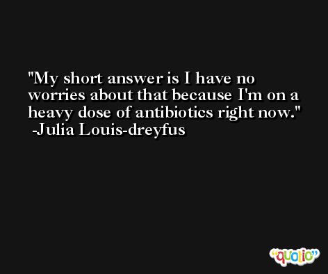 My short answer is I have no worries about that because I'm on a heavy dose of antibiotics right now. -Julia Louis-dreyfus