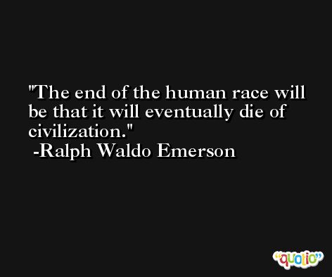 The end of the human race will be that it will eventually die of civilization. -Ralph Waldo Emerson