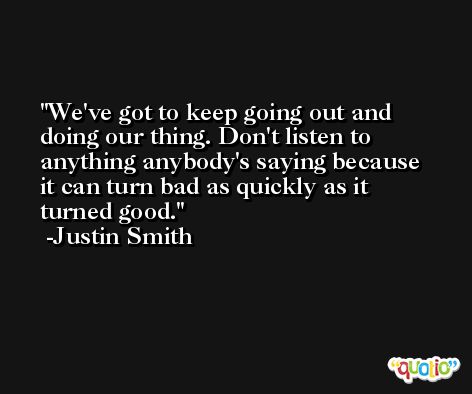 We've got to keep going out and doing our thing. Don't listen to anything anybody's saying because it can turn bad as quickly as it turned good. -Justin Smith