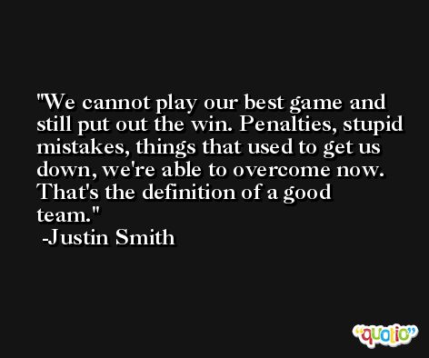 We cannot play our best game and still put out the win. Penalties, stupid mistakes, things that used to get us down, we're able to overcome now. That's the definition of a good team. -Justin Smith
