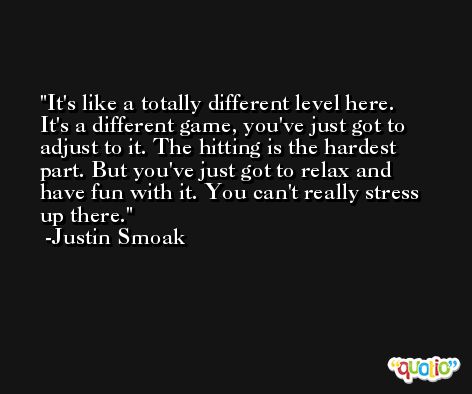 It's like a totally different level here. It's a different game, you've just got to adjust to it. The hitting is the hardest part. But you've just got to relax and have fun with it. You can't really stress up there. -Justin Smoak