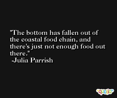 The bottom has fallen out of the coastal food chain, and there's just not enough food out there. -Julia Parrish