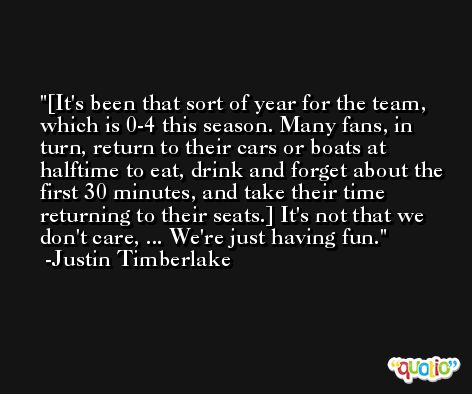 [It's been that sort of year for the team, which is 0-4 this season. Many fans, in turn, return to their cars or boats at halftime to eat, drink and forget about the first 30 minutes, and take their time returning to their seats.] It's not that we don't care, ... We're just having fun. -Justin Timberlake