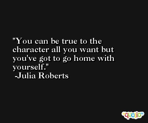 You can be true to the character all you want but you've got to go home with yourself. -Julia Roberts