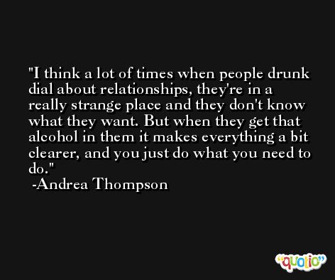 I think a lot of times when people drunk dial about relationships, they're in a really strange place and they don't know what they want. But when they get that alcohol in them it makes everything a bit clearer, and you just do what you need to do. -Andrea Thompson