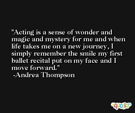 Acting is a sense of wonder and magic and mystery for me and when life takes me on a new journey, I simply remember the smile my first ballet recital put on my face and I move forward. -Andrea Thompson