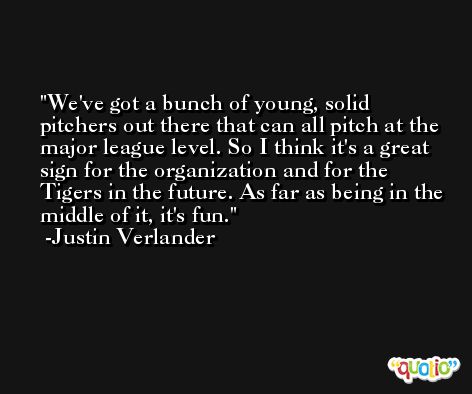 We've got a bunch of young, solid pitchers out there that can all pitch at the major league level. So I think it's a great sign for the organization and for the Tigers in the future. As far as being in the middle of it, it's fun. -Justin Verlander