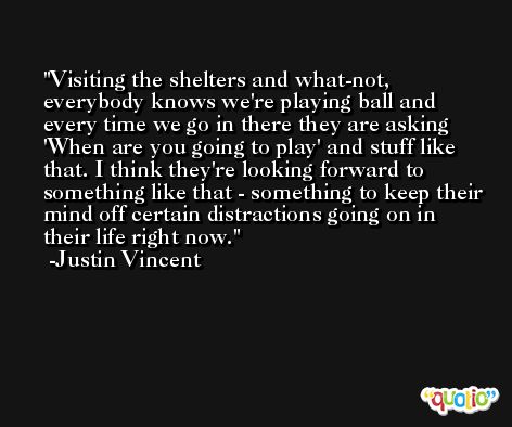 Visiting the shelters and what-not, everybody knows we're playing ball and every time we go in there they are asking 'When are you going to play' and stuff like that. I think they're looking forward to something like that - something to keep their mind off certain distractions going on in their life right now. -Justin Vincent