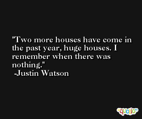 Two more houses have come in the past year, huge houses. I remember when there was nothing. -Justin Watson