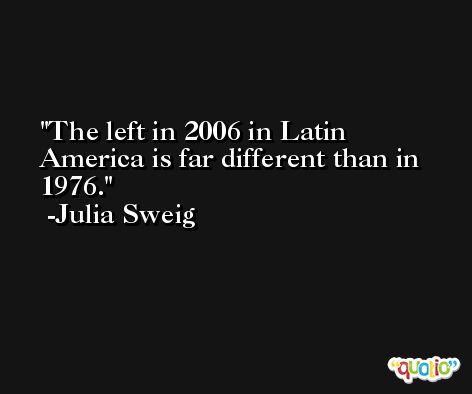 The left in 2006 in Latin America is far different than in 1976. -Julia Sweig
