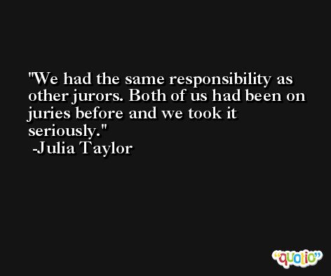 We had the same responsibility as other jurors. Both of us had been on juries before and we took it seriously. -Julia Taylor