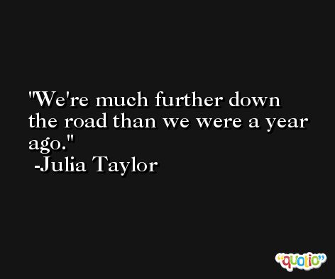 We're much further down the road than we were a year ago. -Julia Taylor
