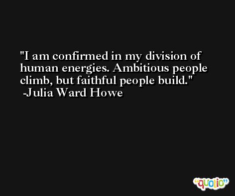 I am confirmed in my division of human energies. Ambitious people climb, but faithful people build. -Julia Ward Howe