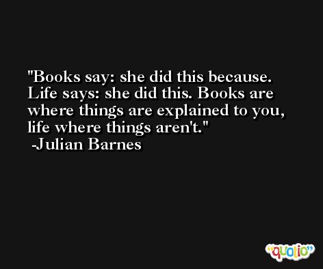 Books say: she did this because. Life says: she did this. Books are where things are explained to you, life where things aren't. -Julian Barnes