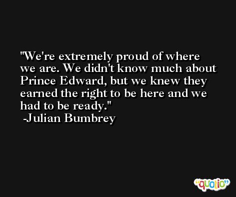 We're extremely proud of where we are. We didn't know much about Prince Edward, but we knew they earned the right to be here and we had to be ready. -Julian Bumbrey