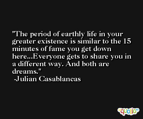 The period of earthly life in your greater existence is similar to the 15 minutes of fame you get down here...Everyone gets to share you in a different way. And both are dreams. -Julian Casablancas