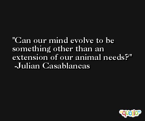 Can our mind evolve to be something other than an extension of our animal needs? -Julian Casablancas