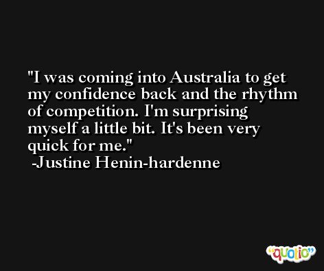 I was coming into Australia to get my confidence back and the rhythm of competition. I'm surprising myself a little bit. It's been very quick for me. -Justine Henin-hardenne